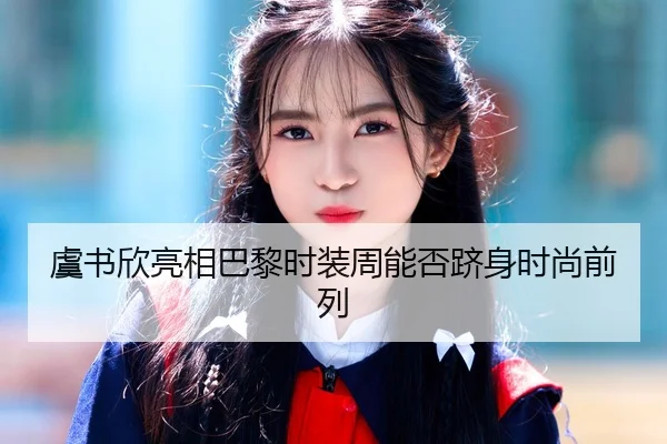 虞书欣亮相巴黎时装周能否跻身时尚前列